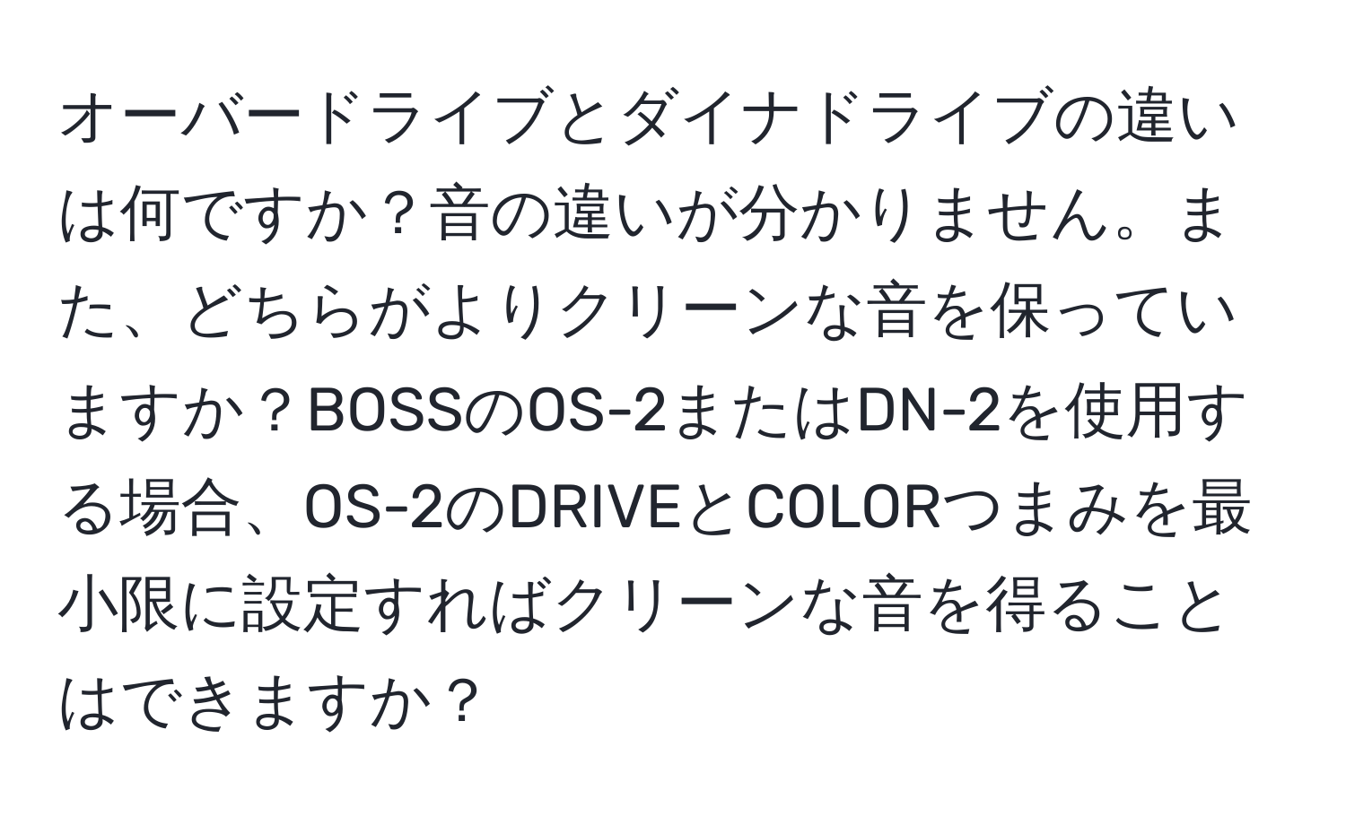 オーバードライブとダイナドライブの違いは何ですか？音の違いが分かりません。また、どちらがよりクリーンな音を保っていますか？BOSSのOS-2またはDN-2を使用する場合、OS-2のDRIVEとCOLORつまみを最小限に設定すればクリーンな音を得ることはできますか？