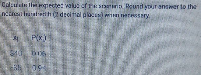 Calculate the expected value of the scenario. Round your answer to the 
nearest hundredth (2 decimal places) when necessary.
x_i P(x_i)
S40 0.06
-$5 0.94