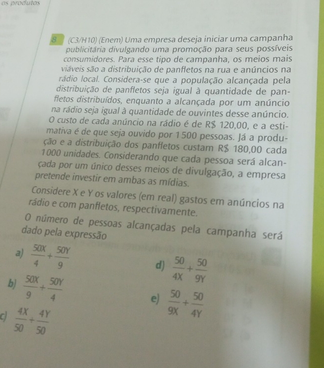 as produtos
8 (C3/H10) (Enem) Uma empresa deseja iniciar uma campanha
publicitária divulgando uma promoção para seus possíveis
consumidores. Para esse tipo de campanha, os meios mais
siáveis são a distribuição de panfletos na rua e anúncios na
rádio local. Considera-se que a população alcançada pela
distribuição de panfletos seja igual à quantidade de pan-
fletos distribuídos, enquanto a alcançada por um anúncio
na rádio seja igual à quantidade de ouvintes desse anúncio.
O custo de cada anúncio na rádio é de R$ 120,00, e a esti-
mativa é de que seja ouvido por 1 500 pessoas. Já a produ-
ção e a distribuição dos panfletos custam R$ 180,00 cada
1000 unidades. Considerando que cada pessoa será alcan-
çada por um único desses meios de divulgação, a empresa
pretende investir em ambas as mídias.
Considere X e Y os valores (em real) gastos em anúncios na
rádio e com panfletos, respectivamente.
O número de pessoas alcançadas pela campanha será
dado pela expressão
a)  50X/4 + 50Y/9 
d)  50/4X + 50/9Y 
b)  50X/9 + 50Y/4 
e)  50/9X + 50/4Y 
 4X/50 + 4Y/50 