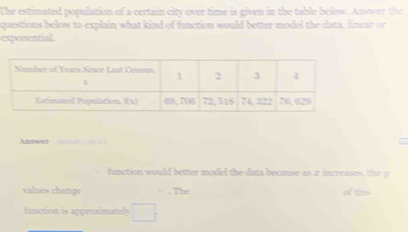 The estimated population of a certain city over time is given in the table below. Answer the 
questions below to explain what kind of function would better model the data, linear or 
exponential 
Amgn m 
function would better model the data because as ar increases, the y 
valués change The of tis 
fanction is approximately □°