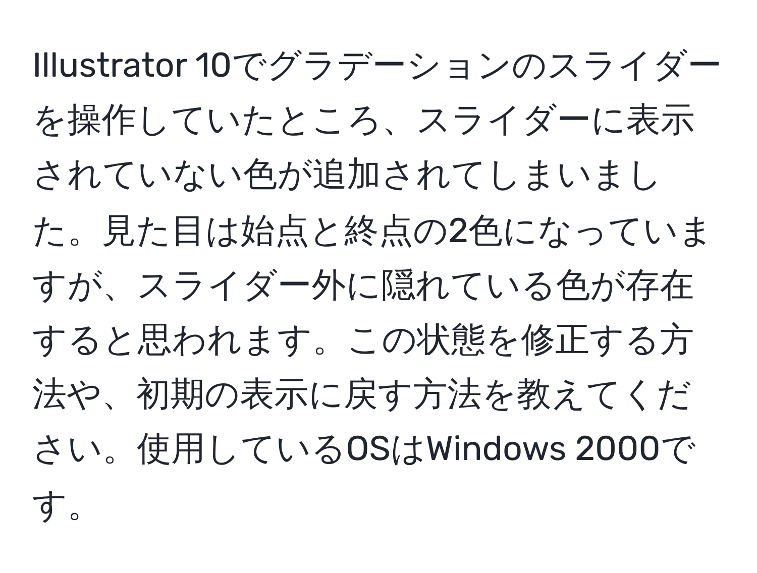 Illustrator 10でグラデーションのスライダーを操作していたところ、スライダーに表示されていない色が追加されてしまいました。見た目は始点と終点の2色になっていますが、スライダー外に隠れている色が存在すると思われます。この状態を修正する方法や、初期の表示に戻す方法を教えてください。使用しているOSはWindows 2000です。