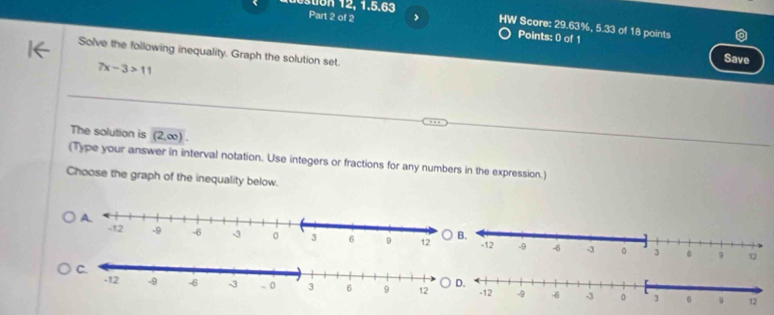 stion 12, 1.5.63 Part 2 of 2 > HW Score: 29.63%, 5.33 of 18 points 
Points: 0 of 1 Save 
Solve the following inequality. Graph the solution set.
7x-3>11
The solution is (2,∈fty )
(Type your answer in interval notation. Use integers or fractions for any numbers in the expression.) 
Choose the graph of the inequality below.