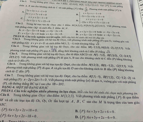 Trong không gian Oxyz, cho 3 điễm Vên để 5. phương pháp toạ độ trong không gian A(1;0;0),B(0;-2;3),C(1;1;1). Gọi () là mặt phẳng
Nigh
chứa A, B sao cho khoáng cách từ C tới mặt phẳng (P) bằng  2/sqrt(3)  Phương trình mặt phầng (P) là So
A. beginarrayl 2x+3y+z-1=0 3x+y+7z+6=0endarray. B. beginarrayl x+2y+z-1=0 -2x+3y+6z+13=0endarray.
1
C. beginarrayl x+y+2z-1=0 -2x+3y+7z+23=0endarray. D. beginarrayl x+y+z-1=0 -23x+37y+17z+23=0endarray.
Câu 2, Trong hệ trục tọa độ Oxyz cho 3 điểm M(4;2;1),N(0;0;3),Q(2;0;1) Viết phương trinh
mặt phầng chứa OQ và cách đều 2 điễm M, N . hoặc x-4y-2z=0.
A. x-2y-2z=0 x+2y-2z=0
C. x+2y-2z=0 hoặc hoặc x+4y-2z=0 B. x+2y+2z=0
x+4y-2z=0. D.
PHẢN II. Cầu trắc nghiệm trà lời ngắn. Mối câu hói thí sinh chỉ trở lời đúp án hoặc x-4y-2z=0.
Cầu 3. Trong không gian với hệ toạ độ Oxyz, viết phương trình mặt phẳng (P) qua O, vuông góc với
mặt phầng (Q):x+y+z=0 và cách điểm M(1;2;-1) một khoáng bằng sqrt(2).
Câu 4, Trong không gian với hệ toạ độ Oxyz, cho các điểm M(-1;1;0),N(0;0;-2),I(1;1;1). Viễn
phương trinh mặt phầng (P) qua A và B, đồng thời khoảng cách từ I đến (P)
Câu 5. Trong không gian với hệ toạ độ Oxyz, cho tứ diện ABCD với A(t,-t,2) bằng sqrt(3) .B(t3,0),C(-3;4;1)
D(t21). Viết phương trình mặt phẳng (P) đi qua A, B sao cho khoảng cách từ C đến (P) bằng khoảng
cách từ D đến (P).
Câu 6. Trong không gian với hệ trục tọa độ Oxyz, cho các điểm A(1;2;3),B(0;-1;2) .C(1,1,1)
phương trình mặt phẳng (P) đi qua A và gốc tọa độ O sao cho khoảng cách từ B đến (P) bằng khoảng .  Viết
cách từ C đến (P).
Câu 7. Trong không gian với hệ trục tọa độ Oxyz, cho ba điểm A(t,t,-1),B(t,t,2),C(-t,2,-2) và
mặt phẳng (P): x-2y+2z+1=0. Viết phương trình mặt phẳng (ơ) đi qua A, vuông góc với mặt phẳng
(P), cắt đường thẳng BC tại I sao cho IB=2IC.
dạng 4: một số dạ XZ HAA'C
PHÀN I. Câu trắc nghiệm nhiều phương án lựa chọn. Mỗi câu hỏi thi sinh chỉ chọn một phương ản.
Câu 8. Trong không gian Oxyz cho điểm M(1;2;3). Viết phương trình mặt phẳng (P) đi qua điểm
M và cắt các trục tọa độ Ox,Oy 2, Oz lần lượt tại A, B, C sao cho M là trọng tâm của tam giác
4BC .
(P): 6x+3y+2z+18=0. B. (P):6x+3y+2z+6=0.
(P):6x+3y+2z-18=0.
D. (P):6x+3y+2z-6=0.
0