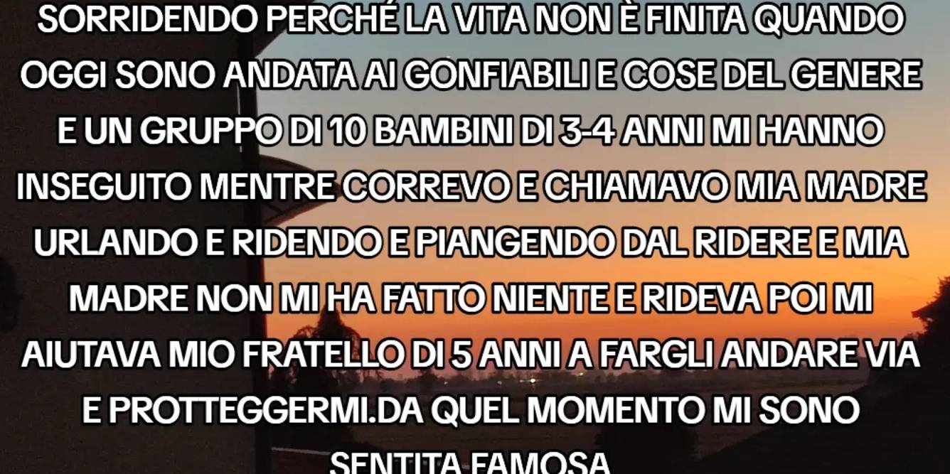 SORRIDENDO PERCHÉ LA VITA NON È FINITA QUANDO 
OGGI SONO ANDATA AI GONFIABILI E COSE DEL GENERE 
E UN GRUPPO DI 10 BAMBINI DI 3-4 ANNI MI HANNO 
INSEGUITO MENTRE CORREVO E CHIAMAVO MIA MADRE 
URLANDO E RIDENDO E PIANGENDO DAL RIDERE E MIA 
MADRE NON MI HA FATTO NIENTE E RIDEVA POI MI 
AIUTAVA MIO FRATELLO DI 5 ANNI A FARGLI ANDARE VIA 
E PROTTEGGERMI.DA QUEL MOMENTO MI SONO 
SENTITA FAMOSA