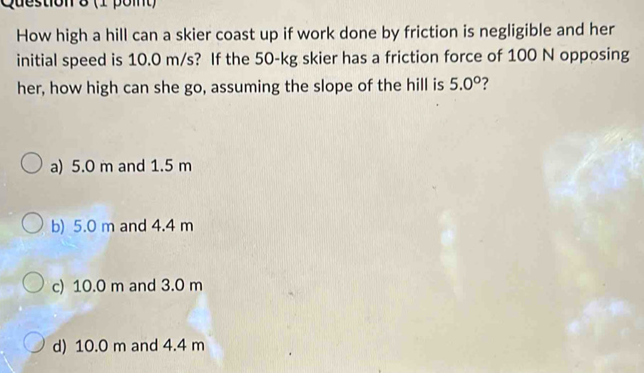 How high a hill can a skier coast up if work done by friction is negligible and her
initial speed is 10.0 m/s? If the 50-kg skier has a friction force of 100 N opposing
her, how high can she go, assuming the slope of the hill is 5.0° ?
a) 5.0 m and 1.5 m
b) 5.0 m and 4.4 m
c) 10.0 m and 3.0 m
d) 10.0 m and 4.4 m