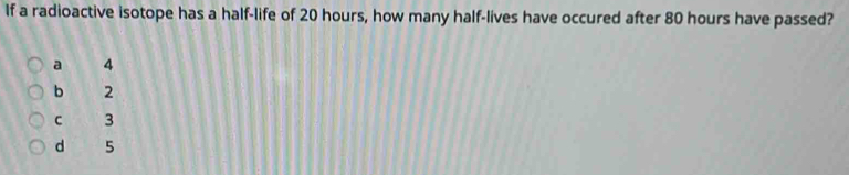 If a radioactive isotope has a half-life of 20 hours, how many half-lives have occured after 80 hours have passed?
a 4
b 2
C 3
d 5