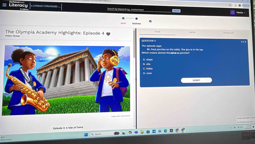 Literacy # LITERACY STRATEGIES -... Search by keyword e.g., environment Search
ne
Patricia
READ RESPOND
The Olympia Academy Highlights: Episode 4 10-00 NOTES VOCABULAR？
Fiction: Fantaury
QUESTION 4 4 1 4
episode says:
Mr. Paul perches on the table. The Iyre is in his lap.
h means almost the same as perches?
teps
B. sits
hides
D. runs
SUBMIT
Tumvlay Huvemiler 12 200
Episode 3: A Tale of Twins
Search