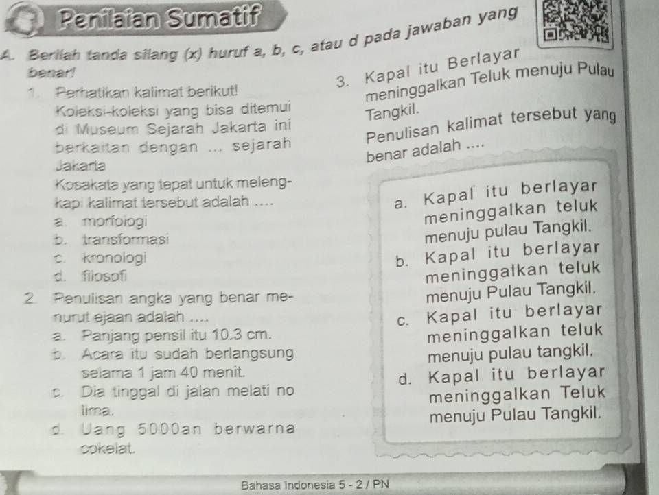 Penilaian Sumatif
A. Berilah tanda silang (x) huruf a, b, c, atau d pada jawaban yang
benar!
3. Kapal itu Berlayar
1. Perhatikan kalimat berikut!
meninggalkan Teluk menuju Pulau
Koleksi-koleksi yang bisa ditemui
Tangkil.
Penulisan kalimat tersebut yang
di Museum Sejarah Jakarta ini
berkaitan dengan ... sejarah
benar adalah ....
Jakaria
Kosakata yang tepat untuk meleng-
kapi kalimat tersebut adalah ....
a. Kapal itu berlayar
a. morfologi
meninggalkan teluk
b. transformasi
menuju pulau Tangkil.
c. kronologi
b. Kapal itu berlayar
d. filosofi
meninggalkan teluk
2. Penulisan angka yang benar me-
menuju Pulau Tangkil.
nurut ejaan adalah ....
a. Panjang pensil itu 10.3 cm. c. Kapal itu berlayar
meninggalkan teluk
b. Acara itu sudah berlangsung menuju pulau tangkil.
selama 1 jam 40 menit.
c. Dia tinggal di jalan melati no d. Kapal itu berlayar
lima. meninggalkan Teluk
d. Uang 5000an berwarna menuju Pulau Tangkil.
cokelat.
Bahasa Indonesia 5 - 2 / PN