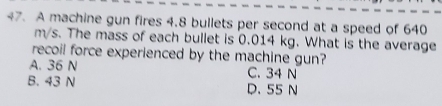 A machine gun fires 4.8 bullets per second at a speed of 640
m/s. The mass of each bullet is 0.014 kg. What is the average
recoil force experienced by the machine gun?
A. 36 N C. 34 N
B. 43 N D. 55 N