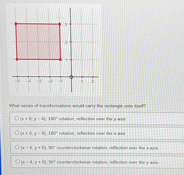 What series of transformations would carry the rectangle onto itself?
(x+0,y-4), 180° rotation, reflection over the y-axis
(x+0,y-4), 180° rotation, reflection over the x-axis
(x-4,y+0), 90° counterclockwise rotation, reflection over the x-axis
(x-4,y+0), 90° counterclockwise rotation, reflection over the y-axis