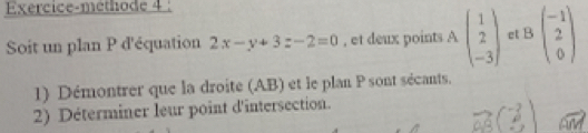 Exercice-methode 4 :
Soit un plan P d'équation 2x-y+3z-2=0 , et deux points A beginpmatrix 1 2 -3endpmatrix ct Bbeginpmatrix -1 2 0endpmatrix
1) Démontrer que la droite (AB) et le plan P sont sécants.
2) Déterminer leur point d'intersection.