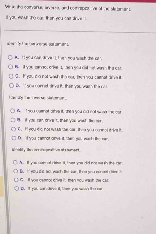 Write the converse, inverse, and contrapositive of the statement.
If you wash the car, then you can drive it.
Identify the converse statement.
A. If you can drive it, then you wash the car.
B. If you cannot drive it, then you did not wash the car.
C. If you did not wash the car, then you cannot drive it.
D. If you cannot drive it, then you wash the car.
Identify the inverse statement.
A. If you cannot drive it, then you did not wash the car.
B. If you can drive it, then you wash the car.
C. If you did not wash the car, then you cannot drive it.
D. If you cannot drive it, then you wash the car.
Identify the contrapositive statement.
A. If you cannot drive it, then you did not wash the car.
B. If you did not wash the car, then you cannot drive it.
C. If you cannot drive it, then you wash the car.
D. If you can drive it, then you wash the car.