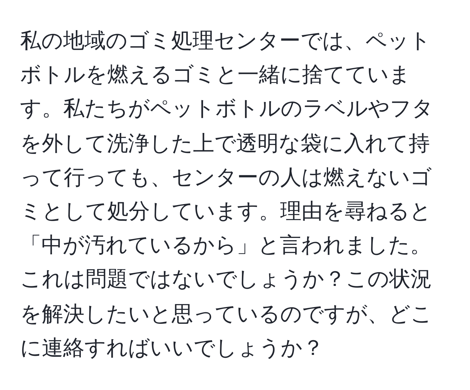 私の地域のゴミ処理センターでは、ペットボトルを燃えるゴミと一緒に捨てています。私たちがペットボトルのラベルやフタを外して洗浄した上で透明な袋に入れて持って行っても、センターの人は燃えないゴミとして処分しています。理由を尋ねると「中が汚れているから」と言われました。これは問題ではないでしょうか？この状況を解決したいと思っているのですが、どこに連絡すればいいでしょうか？