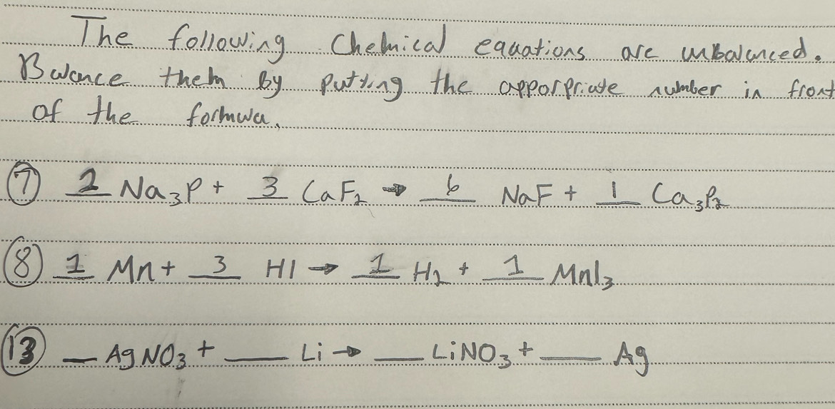 The following Chelmical equations are ubalanced. 
Buance them by putying the apporpriate number in front 
of the formwa. 
⑦ frac 22_3P+_ 3CaF_2to _ 6N CaF_2to _ 6NaF+_ 1Ca_3P_2
8 1Mn+_ 3HIto _ 1H_1+_ 1MnI_3
13 _ AgNO_3+_ Lito _  _ LiNO_3+_ Ag