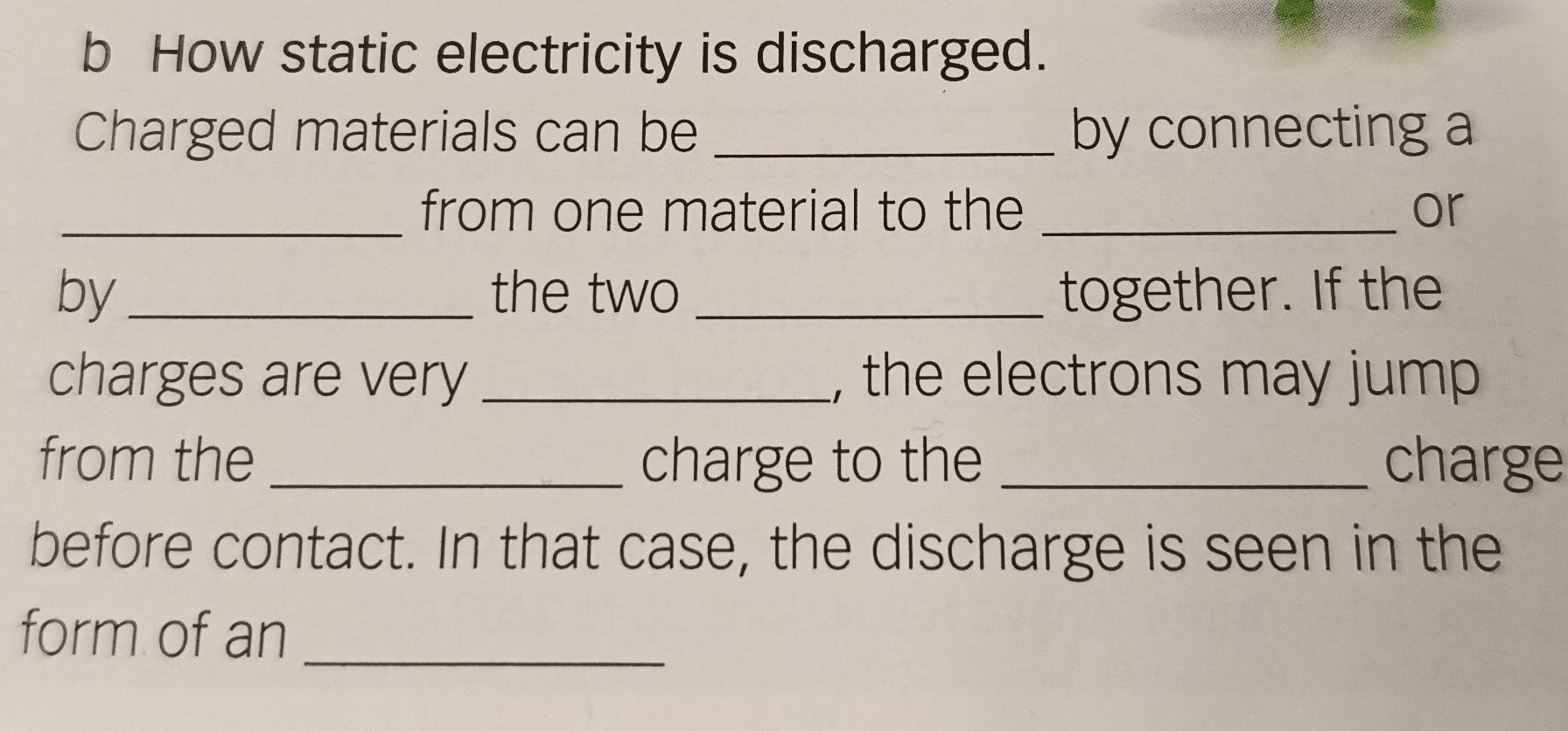 How static electricity is discharged. 
Charged materials can be _by connecting a 
_from one material to the _or 
by _the two _together. If the 
charges are very _, the electrons may jump 
from the _charge to the _charge 
before contact. In that case, the discharge is seen in the 
form of an_