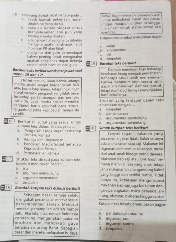 Kata yang dicetak tebal merujuk pada Timur. Bagi mereka, berpakaian bukan
a lebih banyak pekerjaan rumah untuk melindungi tubuh dan panas,
adalah hal yang sia-sia dingin, maupun gigitan serangga,
b. sekolah terlalu singkat untuk melainkan untuk status sosial dan
menyelesaikan apa pun yang identitas.
sedang mereka lakukan
c. ada banyak hal yang harus dibahas Kutipan teks tersebut merupakan bagian
mengenai apakah anak-anak harus
diberikan PR atau tidak a saran
d. orang tua dan guru berpendapat c. isu b argumentasi
bahwa penting untuk mengetahui
apakah anak-anak dapat bekerja d. simpulan
sendiri tanpa bantuan dari guru 19 Bacalah teks berikut!
Bacalah teks berikut untuk menjawab soal Dampak meminum kopi terhadap
nomor 16 dan 17! kesehatan kerap menjadi perdebatan.
Hal ini menunjukkan bahwa adanya Beberapa studi telah menemukan
media sosial sangat berpengaruh baik bahwa meminum kopi secara rutin
atau buruk bagi remaja, tetapi lingkungan dapat memberikan dampak positif,
sosial memiliki pengaruh yang lebih besar tetapi studi-studi lainnya menunjukkan
terhadap perkembangan dan perilaku hasil sebaliknya.
individu. Jadi, media sosial memiliki Struktur yang terdapat dalam teks
pengaruh buruk atau baik pada remaja, dinamakan dengan ....
tergantung pada kepribadian remaja itu a. simpulan
sendiri. b. pendahuluan
c. argumentasi pendukung
16. Berikut ini judul yang sesuai untuk d. argumentasi penentang
kutipan teks diskusi di atas, yaitu
a. Pengaruh Lingkungan terhadap 20 Simak kutipan teks berikut!
Perilaku Remaja Banyak ragam makanan yang
b. Remaja dan Lingkungan bisa memanjakan lidah. Salah satunya
c. Pengaruh Media Sosial terhadap adalah makanan siap saji. Makanan ini
Kepribadian Remaja digemari oleh semua kalangan, mulai
d. Permasalahan Remaja dari anak-anak hingga orang dewasa.
17. Struktur teks diskusi pada kutipan teks Makanan siap saji atau junk food me-
tersebut merupakan bagian_ mang memiliki rasa yang enak, tetapi
a isu jenis makanan ini mengandung kalori
b. argumen mendukung yang tinggi dan sedikit nutrisi. Tidak
c. argumen menentang hanya itu, kebiasaan mengonsumsi
d simpulan makanan siap saji juga berkaitan den-
18     Bacalah kutipan teks diskusi berikut! gan peningkatan risiko penyakit jan-
Sebagian besar remaja selalu tung, obesitas, diabetes hingga kanker.
mengubah penampilan mereka sesuai
perkembangan zaman. Menurut Kutipan teks tersebut merupakan bagian
mereka, penampilan adalah nomor
_
satu. Jika kita lihat, remaja Indonesia a. pendahuluan atau isu
cenderung mengenakan pakaian b. argumen pro
modern dan mengikuti gaya c. argumen kontra
berpakaian orang Barat. Sebagian d. simpulan
besar dari mereka melupakan budaya