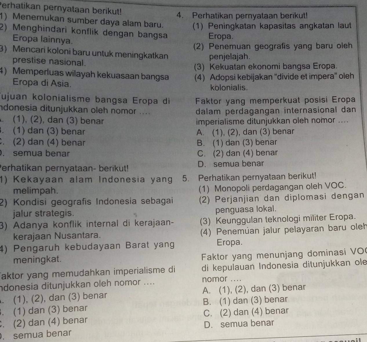 Perhatikan pernyataan berikut!
4. Perhatikan pernyataan berikut!
1) Menemukan sumber daya alam baru. (1) Peningkatan kapasitas angkatan laut
2) Menghindari konflik dengan bangsa
Eropa lainnya.
Eropa.
(2) Penemuan geografis yang baru oleh
3) Mencari koloni baru untuk meningkatkan
prestise nasional. penjelajah.
(3) Kekuatan ekonomi bangsa Eropa.
4) Memperluas wilayah kekuasaan bangsa (4) Adopsi kebijakan “divide et impera” oleh
Eropa di Asia.
kolonialis.
Tujuan kolonialisme bangsa Eropa di Faktor yang memperkuat posisi Eropa
ndonesia ditunjukkan oleh nomor .... dalam perdagangan internasional dan
. (1), (2), dan (3) benar imperialisme ditunjukkan oleh nomor ..... (1) dan (3) benar A. (1), (2), dan (3) benar
. (2) dan (4) benar B. (1) dan (3) benar
. semua benar C. (2) dan (4) benar
Perhatikan pernyataan- berikut!
D. semua benar
1) Kekayaan alam Indonesia yan  5. Perhatikan pernyataan berikut!
melimpah.
(1) Monopoli perdagangan oleh VOC.
2) Kondisi geografis Indonesia sebagai (2) Perjanjian dan diplomasi dengan
jalur strategis.
penguasa lokal.
3) Adanya konflik internal di kerajaan- (3) Keunggulan teknologi militer Eropa.
kerajaan Nusantara. (4) Penemüan jalur pelayaran baru oleh
4) Pengaruh kebudayaan Barat yang Eropa.
meningkat.
Faktor yang menunjang dominasi VO(
aktor yang memudahkan imperialisme di di kepulauan Indonesia ditunjukkan ole
ndonesia ditunjukkan oleh nomor ....
nomor ..... (1), (2), dan (3) benar A. (1), (2), dan (3) benar. (1) dan (3) benar B. (1) dan (3) benar
C. (2) dan (4) benar
. (2) dan (4) benar
D. semua benar
. semua benar