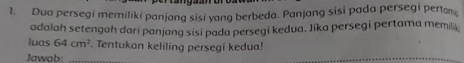 Dua persegi memiliki panjang sisí yang berbeda. Panjang sisi pada persegi pertam 
adalah setengah dari panjang sisí pada persegi kedua. Jika persegi pertama memilik 
luas 64cm^2. Tentukan keliling persegi kedua! 
Jawab:_