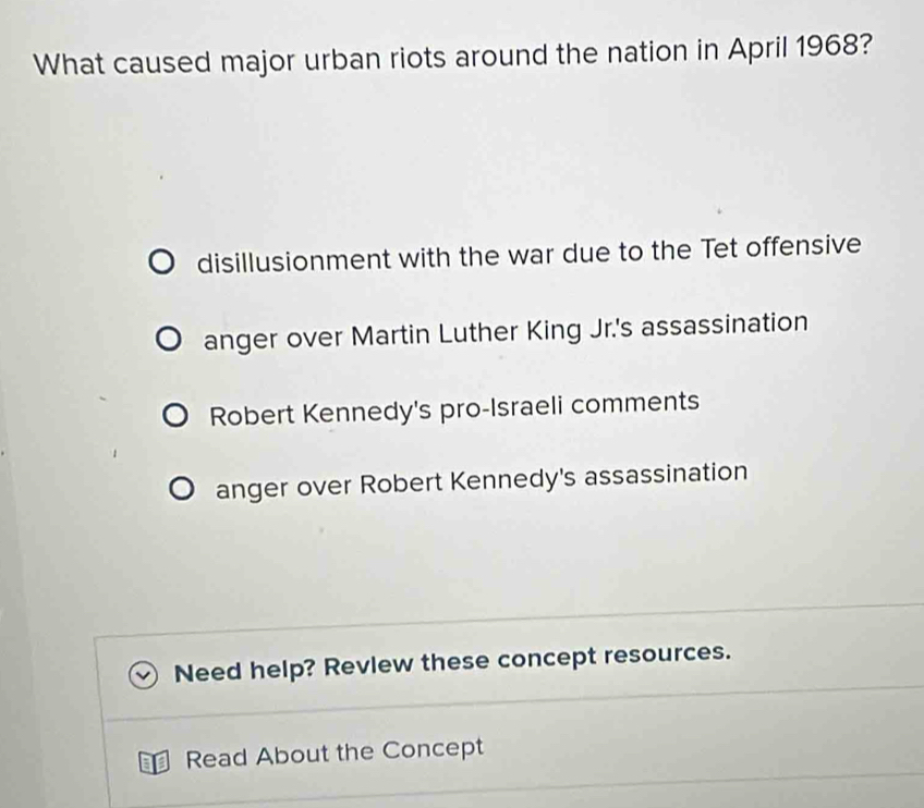 What caused major urban riots around the nation in April 1968?
disillusionment with the war due to the Tet offensive
anger over Martin Luther King Jr.'s assassination
Robert Kennedy's pro-Israeli comments
anger over Robert Kennedy's assassination
Need help? Revlew these concept resources.
Read About the Concept