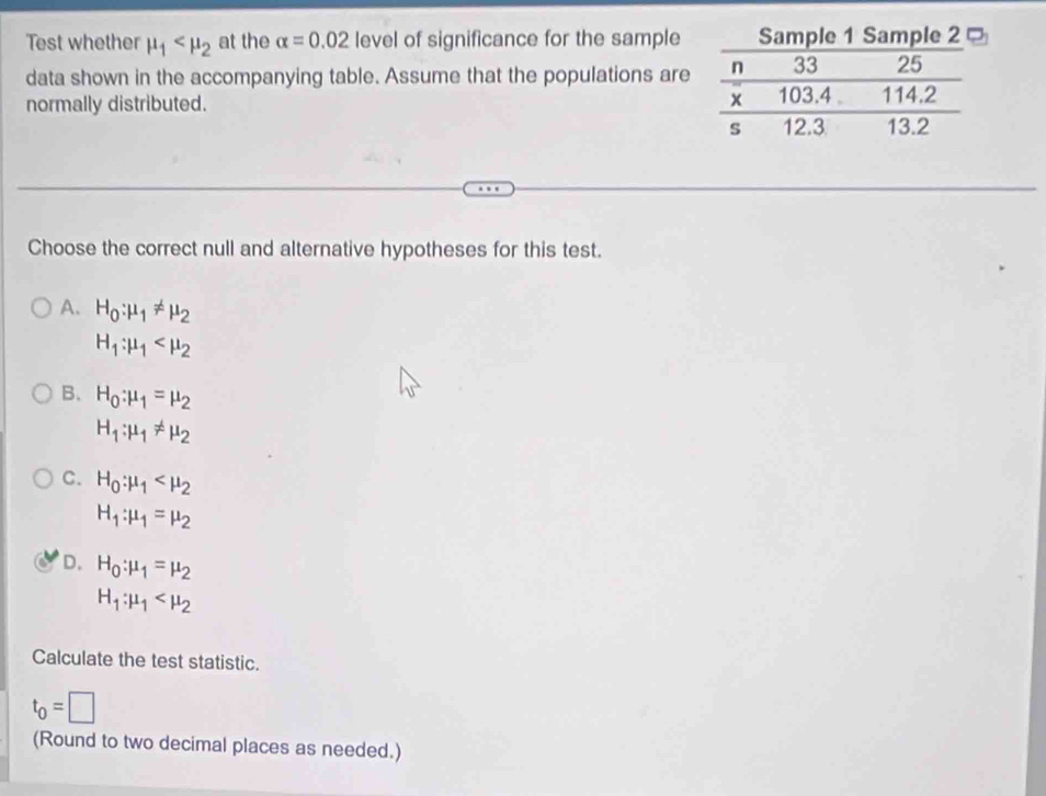 Test whether mu _1 at the alpha =0.02 level of significance for the sample
data shown in the accompanying table. Assume that the populations are
normally distributed. 
Choose the correct null and alternative hypotheses for this test.
A. H_0:mu _1!= mu _2
H_1:mu _1
B. H_0:mu _1=mu _2
H_1:mu _1!= mu _2
C. H_0:mu _1
H_1:mu _1=mu _2
D. H_0:mu _1=mu _2
H_1:mu _1
Calculate the test statistic.
t_0=□
(Round to two decimal places as needed.)