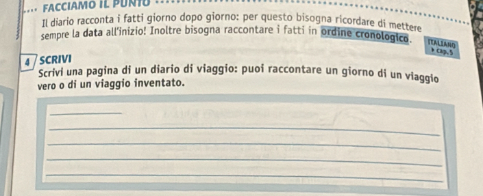 FACCIAMO IL PUNI 
Il diario racconta i fatti giorno dopo giorno: per questo bisogna ricordare di mettere 
sempre la data all’inizio! Inoltre bisogna raccontare i fattí in ordine cronologico. ITALIANO 
cap. 5
4 SCRIVI 
Scrivi una pagina di un diario di viaggio: puoi raccontare un giorno di un viaggio 
vero o di un viaggio inventato. 
_ 
_ 
_ 
_ 
_