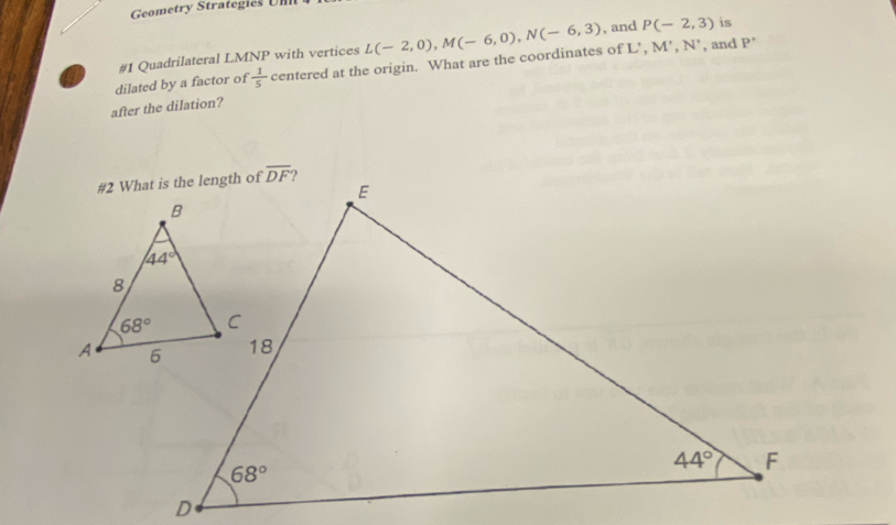 Geometry Strategies Um
, and P(-2,3) is
a #1 Quadrilateral LMNP with vertices L(-2,0),M(-6,0),N(-6,3) M^(^,),N^(^,) , and
dilated by a factor of  1/5  centered at the origin. What are the coordinates of L’, P'
after the dilation?