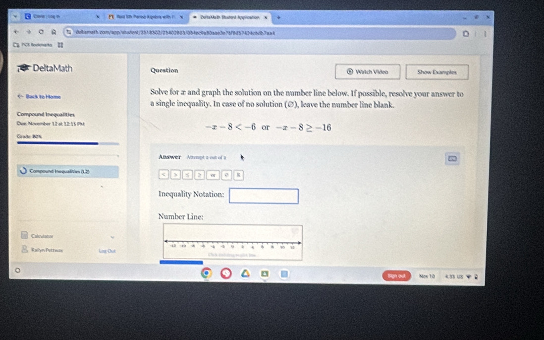 Claver : 1 oig th EX Rord 5th Period Argabra with X DellaMath Student Application 
deltarnath.con/app/stedent/3518502/25402883/084ec9a80aae3e76f8d57424c6db7aa4 D 
PCE Bookmarka 
* Delta Math Question ® Watch Video Show Examples
Ø), leave the number line blank. 
Compound Inequalities 
Due: November 12 at 12:15 PM
-x-8 or -x-8≥ -16
Graße 80%
Answer Attempt a out of 2 
Compound Inequalities (L2) 
< > s 2 of R 
Inequality Notation: 
Number Line: 
Calculator 
Railyn Pettway Lng Cut 
Sign out Nov 10 4:3S US .