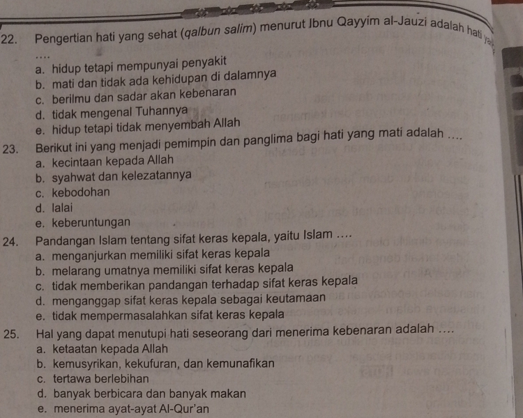 Pengertian hati yang sehat (qalbun salim) menurut Ibnu Qayyim al-Jauzi adalah hati y
a. hidup tetapi mempunyai penyakit
b. mati dan tidak ada kehidupan di dalamnya
c. berilmu dan sadar akan kebenaran
d. tidak mengenal Tuhannya
e. hidup tetapi tidak menyembah Allah
23. Berikut ini yang menjadi pemimpin dan panglima bagi hati yang mati adalah …
a. kecintaan kepada Allah
b. syahwat dan kelezatannya
c. kebodohan
d. lalai
e. keberuntungan
24. Pandangan Islam tentang sifat keras kepala, yaitu Islam ...
a. menganjurkan memiliki sifat keras kepala
b. melarang umatnya memiliki sifat keras kepala
c. tidak memberikan pandangan terhadap sifat keras kepala
d. menganggap sifat keras kepala sebagai keutamaan
e. tidak mempermasalahkan sifat keras kepala
25. Hal yang dapat menutupi hati seseorang dari menerima kebenaran adalah …
a. ketaatan kepada Allah
b. kemusyrikan, kekufuran, dan kemunafikan
c. tertawa berlebihan
d. banyak berbicara dan banyak makan
e. menerima ayat-ayat Al-Qur’an