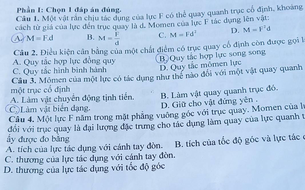 Phần I: Chọn 1 đáp án đúng.
Câu 1. Một vật rắn chịu tác dụng của lực F có thể quay quanh trục cố định, khoảng
cách từ giá của lực đến trục quay là d. Momen của lực F tác dụng lên vật:
M=F.d
B. M= F/d 
C. M=Fd^2
D. M=F^2d
Câu 2. Điều kiện cân bằng của một chất điểm có trục quay cố định còn được gọi l
A. Quy tắc hợp lực đồng quy
B) Quy tắc hợp lực song song
C. Quy tắc hình bình hành
D. Quy tắc mômen lực
Câu 3. Mômen của một lực có tác dụng như thế nào đối với một vật quay quanh
một trục cổ định
A. Làm vật chuyển động tịnh tiến. B. Làm vật quay quanh trục đó.
D. Giữ cho vật đứng yên .
CLàm vật biển dạng.
Câu 4. Một lực F năm trong mặt phẳng vuông góc với trục quay. Momen của lý
đối với trục quay là đại lượng đặc trưng cho tác dụng làm quay của lực quanh t
ấy được đo bằng
A. tích của lực tác dụng với cánh tay đòn. B. tích của tốc độ góc và lực tác ở
C. thương của lực tác dụng với cánh tay đòn.
D. thương của lực tác dụng với tốc độ góc