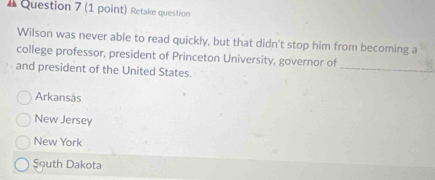 # Question 7 (1 point) Retake question
Wilson was never able to read quickly, but that didn't stop him from becoming a
_
college professor, president of Princeton University, governor of
and president of the United States.
Arkansås
New Jersey
New York
Şouth Dakota