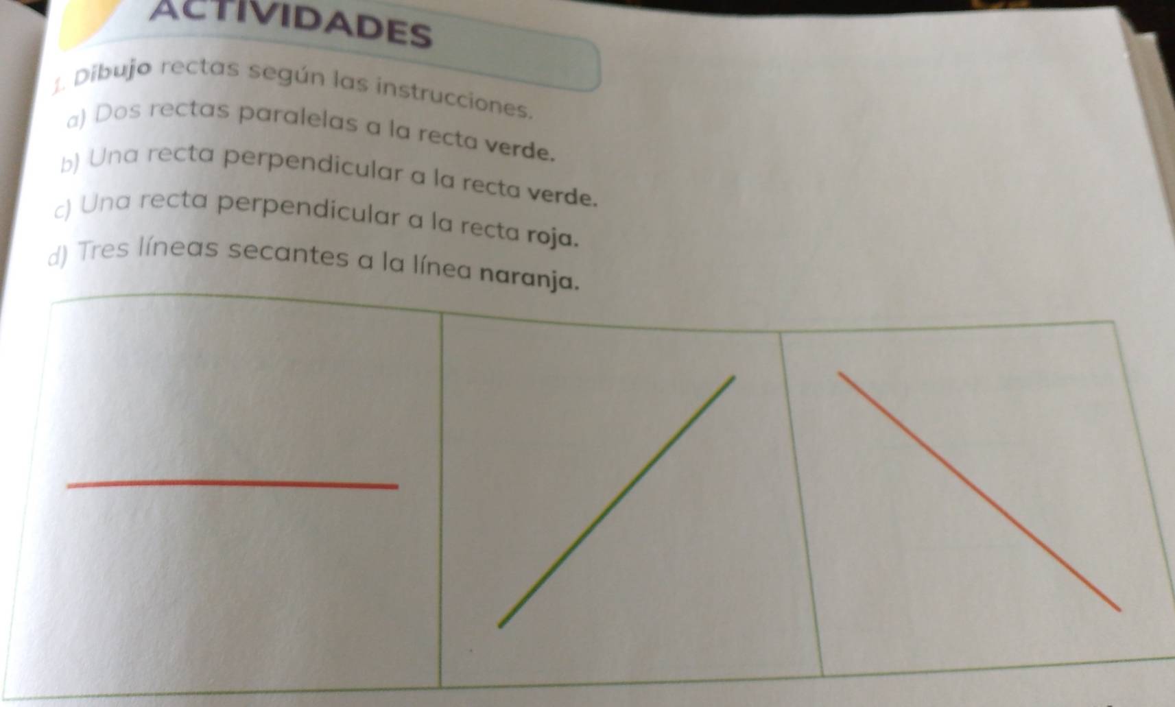 ACTIVIDADES 
Dibujo rectas según las instrucciones. 
a) Dos rectas paralelas a la recta verde. 
b) Una recta perpendicular a la recta verde. 
c) Una recta perpendicular a la recta roja. 
d) Tres líneas secantes a la línea naranja. 
_