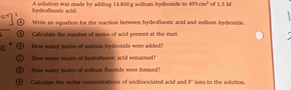 A solution was made by adding 14.850g sodium hydroxide to 495cm^3 of 1.5 M
7 hydrofluoric acid. 
Write an equation for the reaction between hydrofluoric acid and sodium hydroxide. 
⑤ Calculate the number of moles of acid present at the start. 
⑥ How many moles of sodium hydroxide were added? 
⑦ How many moles of hydrofluoric acid remained? 
How many moles of sodium fluoride were formed? 
9 Calculate the molar concentrations of undissociated acid and F' ions in the solution.