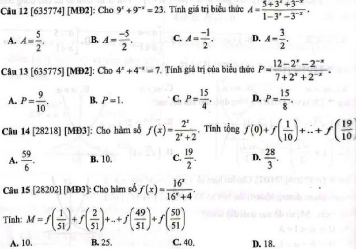 [635774] [MĐ2]: Cho 9^x+9^(-x)=23. Tính giá trị biểu thức A= (5+3^x+3^(-x))/1-3^x-3^(-x) .
A. A= 5/2 . A= (-5)/2 . A= (-1)/2 . D. A= 3/2 . 
B.
C.
Câu 13[635775][MD2] : Cho 4^x+4^(-x)=7. Tính giá trị của biểu thức P= (12-2^x-2^(-x))/7+2^x+2^(-x) .
A. P= 9/10 . P= 15/4 . D. P= 15/8 .
B. P=1. C.
Câu 14[28218 |M b3 : Cho hàm số f(x)= 2^x/2^x+2 . Tính tổng f(0)+f( 1/10 )+...+f( 19/10 )
A.  59/6 . B. 10. C.  19/2 .  28/3 . 
D.
Câu 15[28202][MD3] : Cho hàm số f(x)= 16^x/16^x+4 . 
Tính: M=f( 1/51 )+f( 2/51 )+...+f( 49/51 )+f( 50/51 )
A. 10. B. 25. C. 40. D. 18.