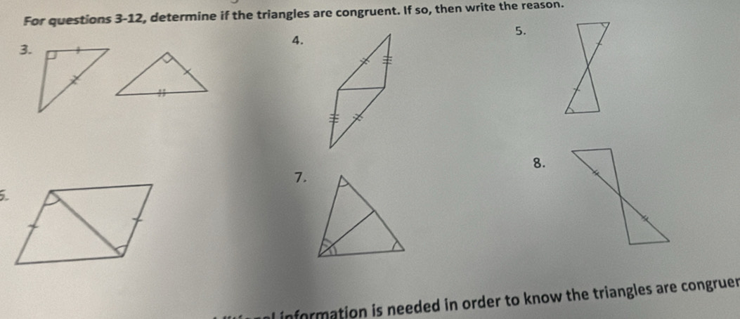 For questions 3-12, determine if the triangles are congruent. If so, then write the reason. 
5. 
4. 
3. 
8. 
7. 
information is needed in order to know the triangles are congruer