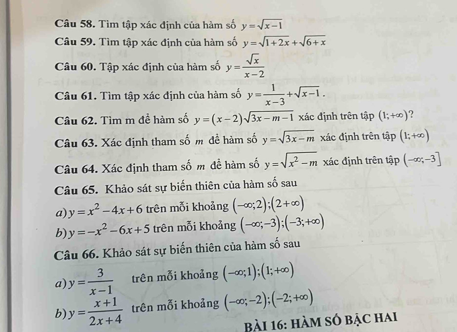 Tìm tập xác định của hàm số y=sqrt(x-1)
Câu 59. Tìm tập xác định của hàm số y=sqrt(1+2x)+sqrt(6+x)
Câu 60. Tập xác định của hàm số y= sqrt(x)/x-2 
Câu 61. Tìm tập xác định của hàm số y= 1/x-3 +sqrt(x-1). 
Câu 62. Tìm m để hàm số y=(x-2)sqrt(3x-m-1) xác định trên that ap(1;+∈fty ) 2 
Câu 63. Xác định tham số m đề hàm số y=sqrt(3x-m) xác định trên tập (1;+∈fty )
Câu 64. Xác định tham số m để hàm số y=sqrt(x^2-m) xác định trên tập (-∈fty ;-3]
Câu 65. Khảo sát sự biến thiên của hàm số sau 
a) y=x^2-4x+6 trên mỗi khoảng (-∈fty ;2);(2+∈fty )
b) y=-x^2-6x+5 trên mỗi khoảng (-∈fty ;-3);(-3;+∈fty )
Câu 66. Khảo sát sự biến thiên của hàm số sau 
a) y= 3/x-1  trên mỗi khoảng (-∈fty ;1);(1;+∈fty )
b) y= (x+1)/2x+4  trên mỗi khoảng (-∈fty ;-2);(-2;+∈fty )
Bài 16: hàM số bậc hai