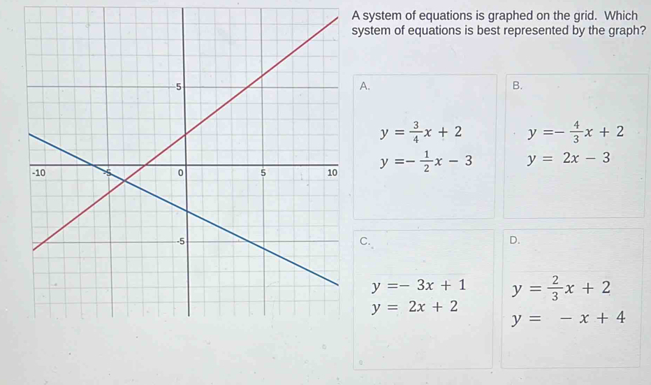 A system of equations is graphed on the grid. Which
ystem of equations is best represented by the graph?
A.
B.
y= 3/4 x+2 y=- 4/3 x+2
y=- 1/2 x-3 y=2x-3
C.
D.
y=-3x+1 y= 2/3 x+2
y=2x+2
y=-x+4