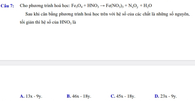 Cho phương trình hoá học: Fe_3O_4+HNO_3to Fe(NO_3)_3+N_xO_y+H_2O
Sau khi cân bằng phương trình hoá học trên với hệ số của các chất là những số nguyên,
tối giản thì hệ số của HNO_3 là
A. 13x-9y. B. 46x-18y. C. 45x-18y. D. 23x-9y.