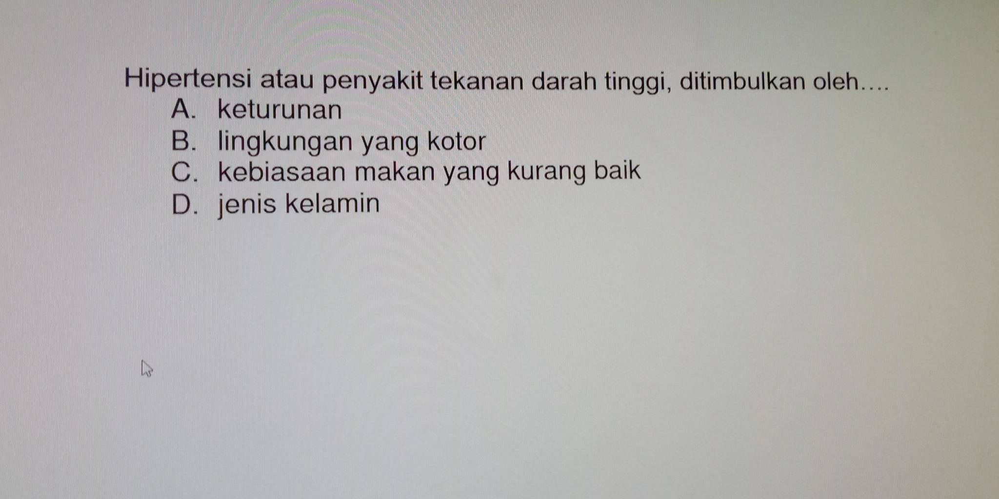 Hipertensi atau penyakit tekanan darah tinggi, ditimbulkan oleh....
A. keturunan
B. lingkungan yang kotor
C. kebiasaan makan yang kurang baik
D. jenis kelamin