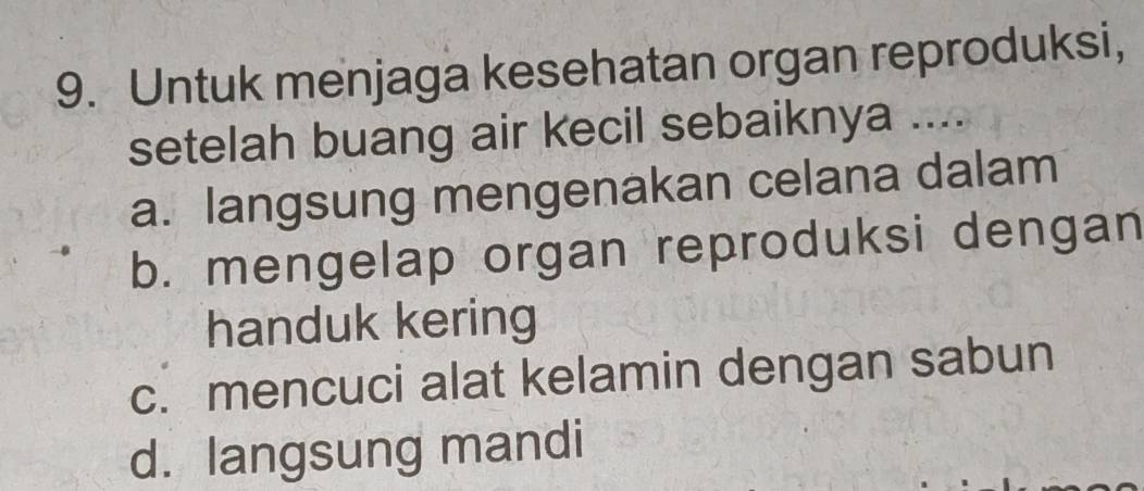 Untuk menjaga kesehatan organ reproduksi,
setelah buang air kecil sebaiknya ....
a. langsung mengenakan celana dalam
b. mengelap organ reproduksi dengan
handuk kering
c. mencuci alat kelamin dengan sabun
d. langsung mandi