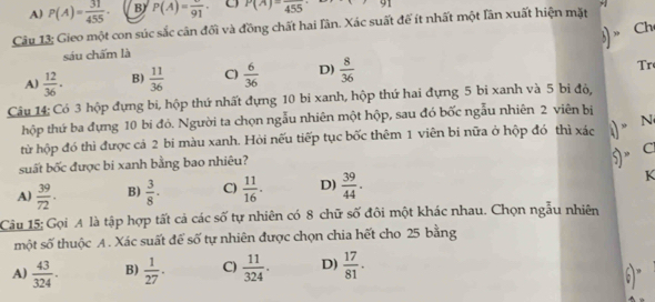 A) P(A)= 31/455 . B) P(A)=frac 91 P(A)=frac 455 9| 
Câu 13; Gieo một con súc sắc cân đối và đồng chất hai Iân. Xác suất đế ít nhất một lần xuất hiện mặt
Ch
sáu chấm là
A)  12/36 . B)  11/36  C)  6/36  D)  8/36 
Tr
Câu 14; Có 3 hộp đựng bi, hộp thứ nhất đựng 10 bi xanh, hộp thứ hai đựng 5 bi xanh và 5 bi độ,
thộp thứ ba đựng 10 bi đỏ. Người ta chọn ngẫu nhiên một hộp, sau đó bốc ngẫu nhiên 2 viên bị
từ hộp đó thì được cá 2 bi màu xanh. Hỏi nếu tiếp tục bốc thêm 1 viên bi nữa ở hộp đó thì xác )” N
suất bốc được bi xanh bằng bao nhiêu?
5" C
A)  39/72 . B)  3/8 . C)  11/16 . D)  39/44 . K
Câu 15: Gọi A là tập hợp tất cả các số tự nhiên có 8 chữ số đôi một khác nhau. Chọn ngẫu nhiên
một số thuộc A. Xác suất để số tự nhiên được chọn chia hết cho 25 bằng
A)  43/324 . B)  1/27 . C)  11/324 . D)  17/81 .