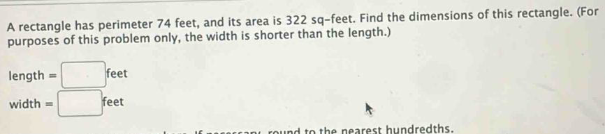 A rectangle has perimeter 74 feet, and its area is 322 sq-feet. Find the dimensions of this rectangle. (For 
purposes of this problem only, the width is shorter than the length.)
length =□ feet
width =□ feet
to the nearest hundredths.