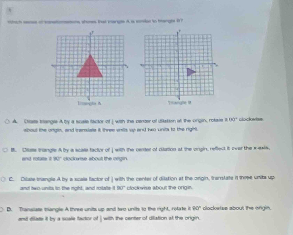 which waes of tnstionssons shoes that trangs A is svtar to trangis 87
A. Dilate triangle A by a scale factor of overline 4 with the center of dilation at the origin, rotate it 90° clockwise
about the ongin, and translate it three units up and two units to the right.
B. Dilase triangle A by a scale factor of i w 17 the center of dilation at the origin, reflect it over the x-axis,
and rotate it 90° clockwise about the origin.
C. Diliate triangle A by a scale factor of with the center of dilation at the origin, translate it three units up
and two units to the right, and rotate 90° clockwise about the origin.
D. Transiate trangle A three units up and two units to the right, rotate it 90° clockwise about the origin,
and dilate it by a scale factor of i with the center of dilation at the origin.