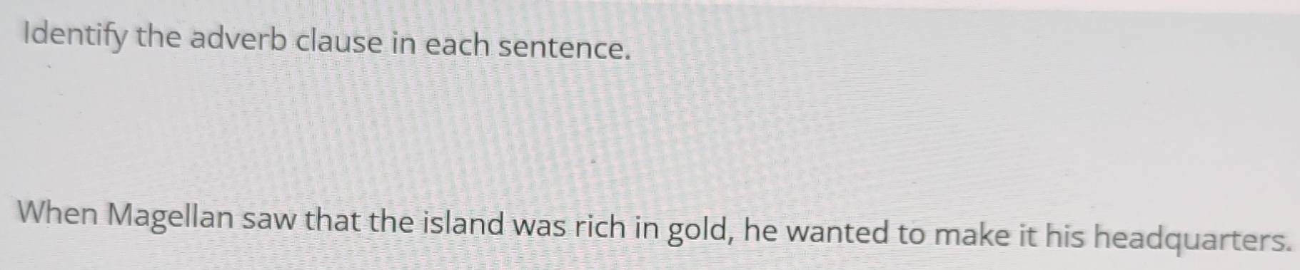 Identify the adverb clause in each sentence. 
When Magellan saw that the island was rich in gold, he wanted to make it his headquarters.