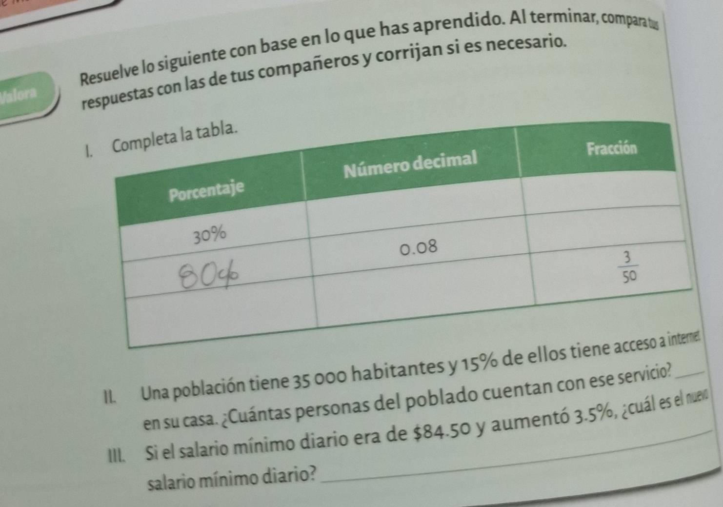 ζ
Resuelve lo siguiente con base en lo que has aprendido. Al terminar, compara tus
Valora
respuestas con las de tus compañeros y corrijan si es necesario.
II. Una población tiene 35 000 habitantes y 15% de 
en su casa. ¿Cuántas personas del poblado cuentan con ese servicio?
III. Si el salario mínimo diario era de $84.50 y aumentó 3.5%, ¿cuál es el nuev
salario mínimo diario?