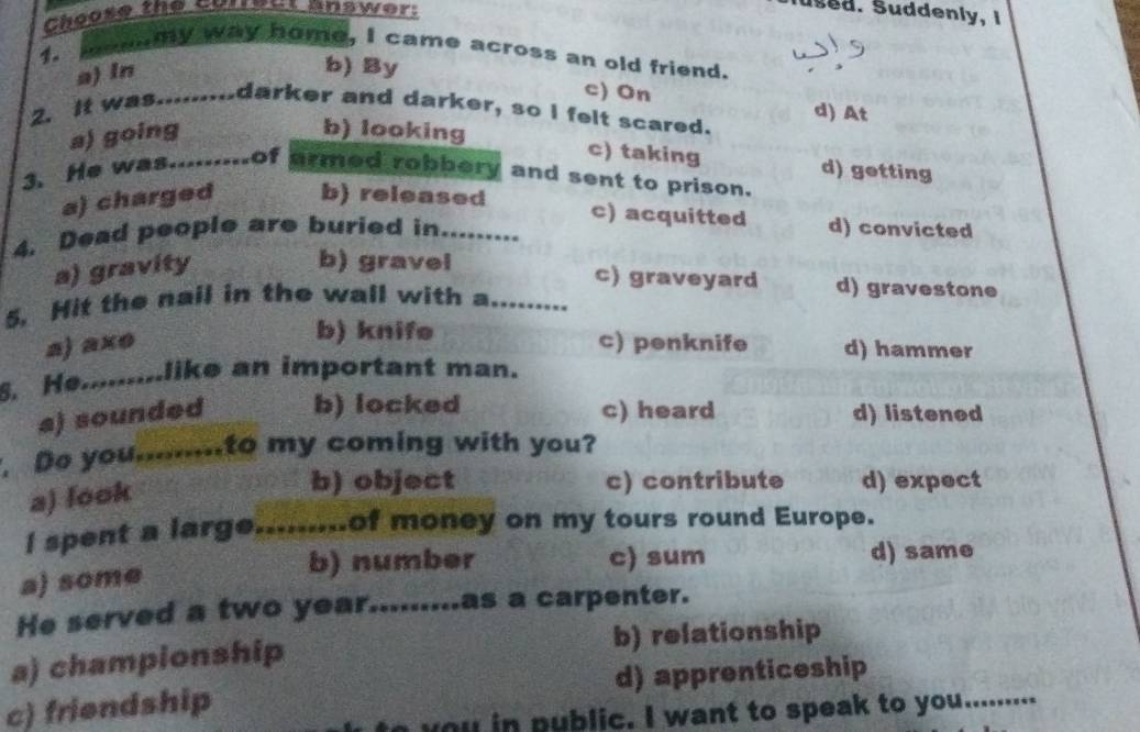 Choose the Currest answer:
lused. Suddenly, I
my way home, I came across an old friend.
a) ln
b) By c) On
d) At
2. It was........darker and darker, so I felt scared.
a) going b) looking
c) taking d) getting
3. He was.........of armed robbery and sent to prison.
a) charged b) released
c) acquitted
4. Dead people are buried in _d) convicted
a) gravity
b) gravel c) graveyard d) gravestone
5. Hit the nail in the wall with a_
b) knife
a) axo c) penknife d) hammer
5. He.........like an important man.
a) sounded b) locked c) heard d) listened
Do you.......to my coming with you?
a) look
b) object c) contribute d) expect
I spent a large....-....of money on my tours round Europe.
b) number c) sum
a) some d) same
He served a two year.........as a carpenter.
a) championship b) relationship
c) friendship d) apprenticeship
ublic. I want to speak to you........