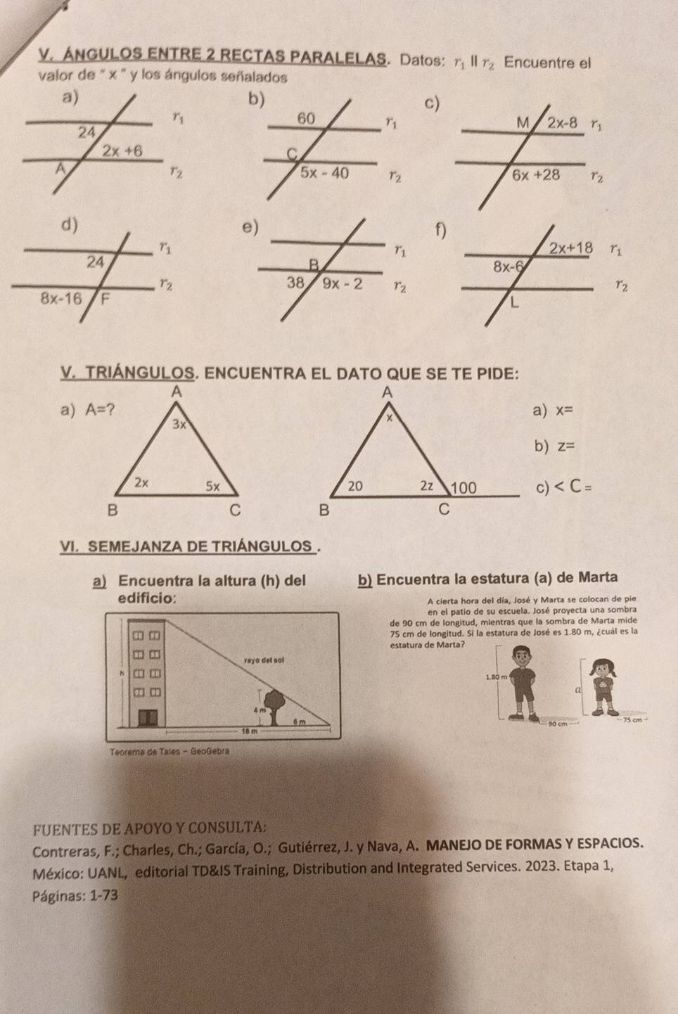 ANGULOS ENTRE 2 RECTAS PARALELAS. Datos: r_1parallel r_2 Encuentre el
valor de '' x '' y los ángulos señalados
c)
f)
r_1
r_2
V. TRIANGULOS. ENCUENTRA EL DATO QUE SE TE PIDE:
A
a)  a) x=
x
b) z=
20 2z 100 c)
B
C
VI. SEMEJANZA DE TRIÁNGULOS .
a Encuentra la altura (h) del b) Encuentra la estatura (a) de Marta
edificio: A cierta hora del día, José y Marta se colocan de pie
en el patio de su escuela. José proyecta una sombra
de 90 cm de longitud, mientras que la sombra de Marta mide
75 cm de longitud. Si la estatura de José es 1.80 m, ¿cuál es la
estatura de Marta?
rayo del sol
6 m 
18 m
Teorema de Tales - GeoGebra
FUENTES DE APOYO Y CONSULTA:
Contreras, F.; Charles, Ch.; García, O.; Gutiérrez, J. y Nava, A. MANEJO DE FORMAS Y ESPACIOS.
México: UANL, editorial TD&IS Training, Distribution and Integrated Services. 2023. Etapa 1,
Páginas: 1-73