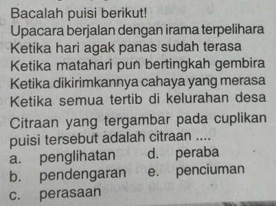 Bacalah puisi berikut!
Upacara berjalan dengan irama terpelihara
Ketika hari agak panas sudah terasa
Ketika matahari pun bertingkah gembira
Ketika dikirimkannya cahaya yang merasa
Ketika semua tertib di kelurahan desa
Citraan yang tergambar pada cuplikan
puisi tersebut adalah citraan ....
a. penglihatan d. peraba
b. pendengaran e. penciuman
c. perasaan