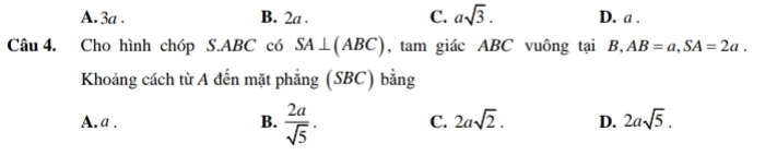 A. 3a. B. 2a. C. asqrt(3). D. a.
Câu 4. Cho hình chóp S. ABC có SA⊥ (ABC) , tam giác ABC vuông tại B, AB=a, SA=2a. 
Khoảng cách từ A đến mặt phẳng (SBC) bằng
A. a. B.  2a/sqrt(5) . C. 2asqrt(2). D. 2asqrt(5).