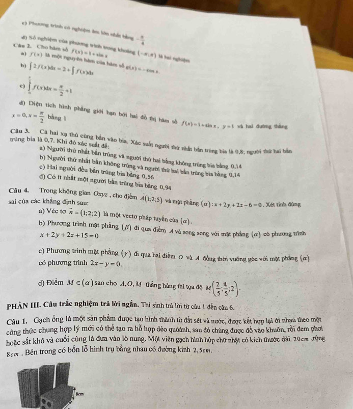 c) Phương trình có nghiệm âm lớn nhất bằng - π /4 
đ) Số nghiệm của phương trình trong khoảng
Câu 2. Cho hàm số f(x)=1+sin x (-m,n) là tai nghiệen
a) f(x) là một nguyên hàm của hàm số
b) ∈t 2f(x)dx=2+∈t f(x)dx g(x)=-cos x.
c) ∈tlimits _0^((frac π)2)f(x)dx= π /2 +1
d) Diện tích hình phẳng giới hạn bới hai đồ thị hàm số f(x)=1+sin x,y=1 và hai đường thàng
x=0,x= π /2  bàng 1
Câu 3. Cả hai xạ thủ cùng bản vào bìa. Xác suất người thứ nhất bắn trúng bia là 0,8; người thứ hai bản
trùng bia là 0,7. Khi đó xác suất đề:
a) Người thứ nhất bắn trúng và người thứ hai bắng không trúng bia bằng 0,14
b) Người thứ nhất bắn không trúng và người thứ hai bản trùng bia bằng 0,14
c) Hai người đều bắn trúng bia bằng 0,56
d) Có ít nhất một người bắn trúng bia bằng 0,94
Câu 4. Trong không gian Oxyz , cho điểm
sai của các khẳng định sau: A(1;2;5) và mặt phẳng (α) :x+2y+2z-6=0. Xét tính đủng
a) Véc tơ vector n=(1;2;2) là một vectơ pháp tuyến của (α).
b) Phương trình mặt phẳng (β) đi qua điểm A và song song với mặt phẳng (α) có phương trình
x+2y+2z+15=0
c) Phương trình mặt phẳng (γ) đi qua hai điểm O và A đồng thời vuống góc với mặt phẳng (ळ)
có phương trình 2x-y=0.
d) Điểm M∈ (alpha ) sao cho A,O,M thẳng hàng thì tọa độ M( 2/5 ; 4/5 ;2).
PHẢN III. Câu trắc nghiệm trả lời ngắn. Thí sinh trả lời từ câu 1 đến câu 6.
Câu 1. Gạch ống là một sản phẩm được tạo hình thành từ đất sét và nước, được kết hợp lại ới nhau theo một
công thức chung hợp lý mới có thể tạo ra hỗ hợp dẻo quoánh, sau đó chúng được đồ vào khuôn, rồi đem phơi
hoặc sắt khô và cuối cùng là đưa vào lò nung. Một viên gạch hình hộp chữ nhật có kích thước dài 20cm ,rộng
8cm . Bên trong có bốn lỗ hình trụ bằng nhau có đường kính 2,5cm.