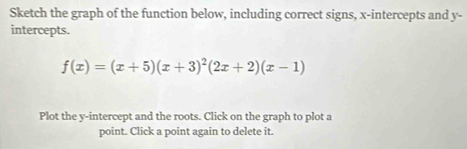 Sketch the graph of the function below, including correct signs, x-intercepts and y - 
intercepts.
f(x)=(x+5)(x+3)^2(2x+2)(x-1)
Plot the y-intercept and the roots. Click on the graph to plot a 
point. Click a point again to delete it.